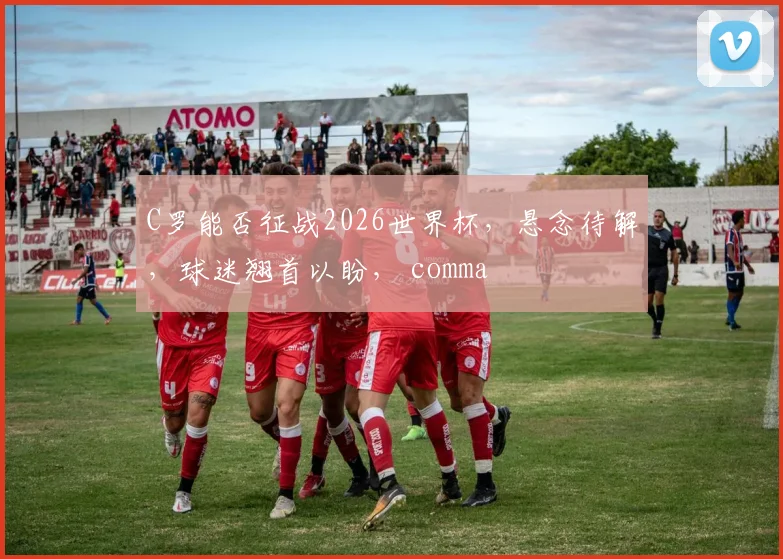 C罗能否征战2026世界杯，悬念待解，球迷翘首以盼， comma