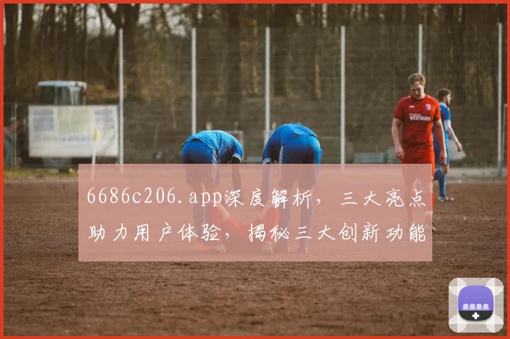 6686c206.app深度解析，三大亮点助力用户体验，揭秘三大创新功能