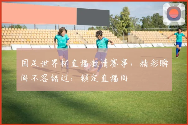 国足世界杯直播激情赛事，精彩瞬间不容错过，锁定直播间