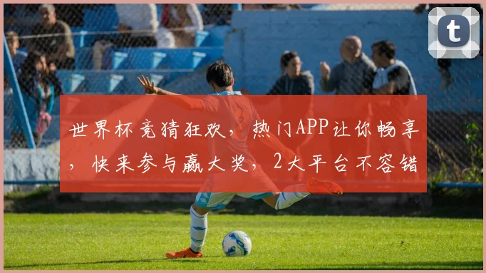 世界杯竞猜狂欢，热门APP让你畅享，快来参与赢大奖，2大平台不容错过，速来体验