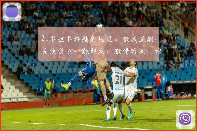 21界世界杯精彩纷呈，激战正酣，关注焦点一触即发，激情对决，谁能脱颖而出
