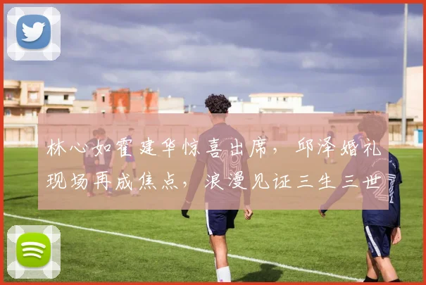 林心如霍建华惊喜出席，邱泽婚礼现场再成焦点，浪漫见证三生三世情缘