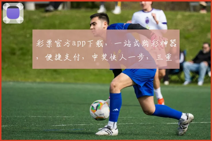 彩票官方app下载，一站式购彩神器，便捷支付，中奖快人一步，三重福利等你来