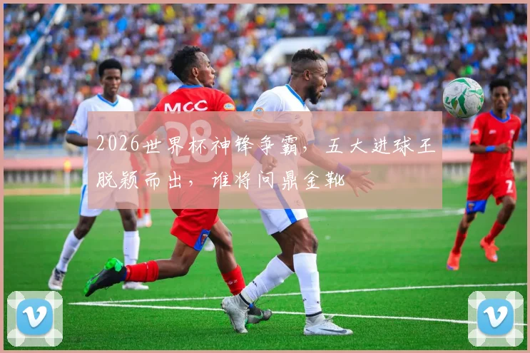 2026世界杯神锋争霸，五大进球王脱颖而出，谁将问鼎金靴