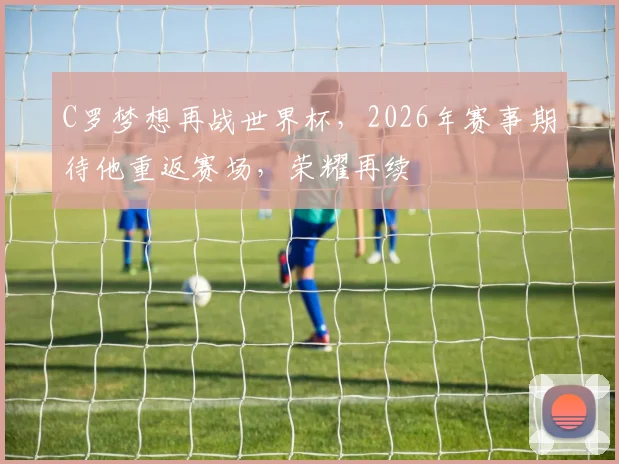 C罗梦想再战世界杯，2026年赛事期待他重返赛场，荣耀再续