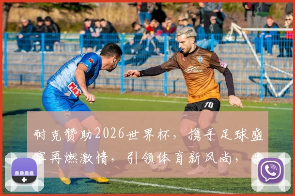 耐克赞助2026世界杯，携手足球盛宴再燃激情，引领体育新风尚，共襄盛举