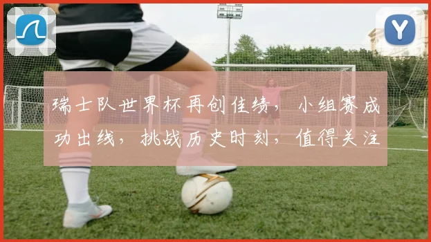 瑞士队世界杯再创佳绩，小组赛成功出线，挑战历史时刻，值得关注