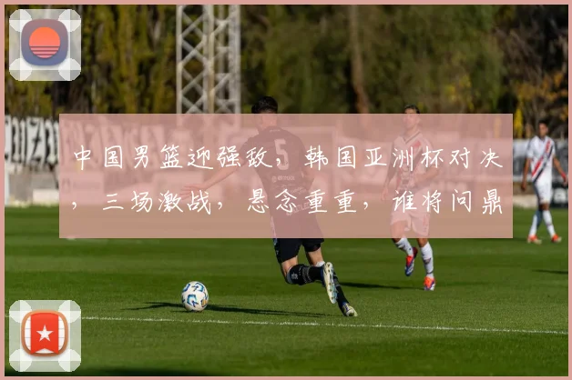 中国男篮迎强敌，韩国亚洲杯对决，三场激战，悬念重重，谁将问鼎