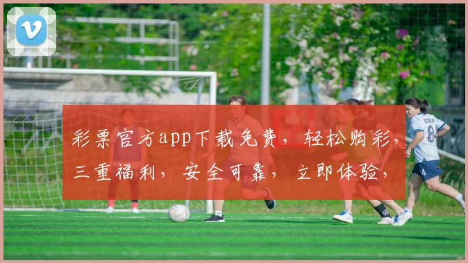 彩票官方app下载免费，轻松购彩，三重福利，安全可靠，立即体验，不容错过