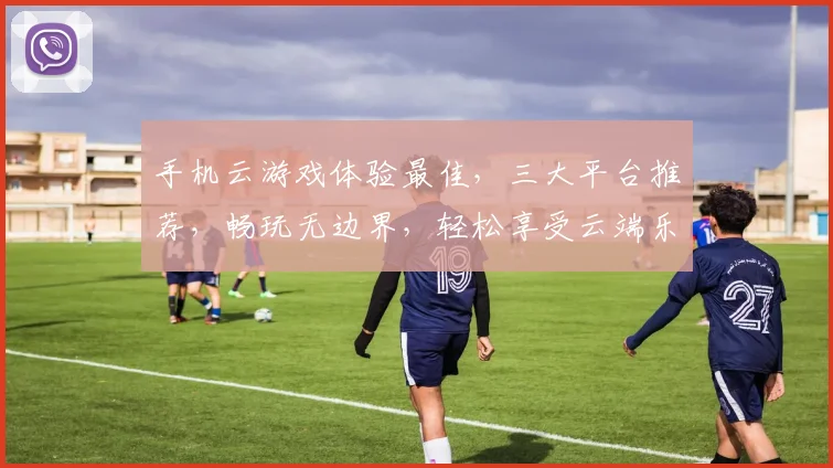 手机云游戏体验最佳，三大平台推荐，畅玩无边界，轻松享受云端乐趣，一触即达